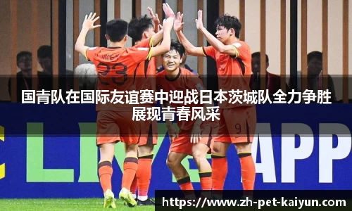 国青队在国际友谊赛中迎战日本茨城队全力争胜展现青春风采