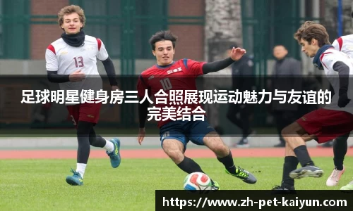 足球明星健身房三人合照展现运动魅力与友谊的完美结合